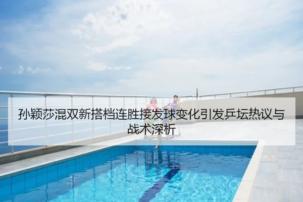 孙颖莎混双新搭档连胜接发球变化引发乒坛热议与战术深析