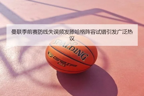 曼联季前赛防线失误频发滕哈格阵容试错引发广泛热议